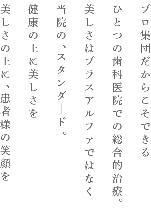 プロ集団だからこそできるひとつの歯科医院での総合的治療。美しさはプラスアルファではなく当院の、スタンダード。健康の上に美しさを美しさの上に、患者様の笑顔を